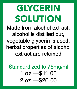 GLYCERIN SOLUTION Made from alcohol extract, alcohol is distilled out, vegetable glycerin is used, herbal properties of alcohol extract are retained Standardized to 75mg/ml 1 oz.—$11.00 2 oz.—$20.00